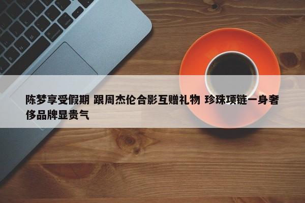 陈梦享受假期 跟周杰伦合影互赠礼物 珍珠项链一身奢侈品牌显贵气-第1张图片-千儒阁