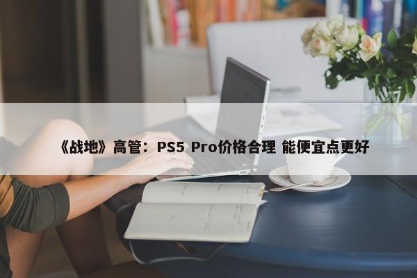 《战地》高管：PS5 Pro价格合理 能便宜点更好-第1张图片-千儒阁