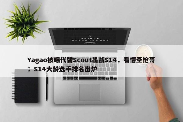 Yagao被曝代替Scout出战S14，看懵圣枪哥；S14大龄选手排名出炉-第1张图片-千儒阁