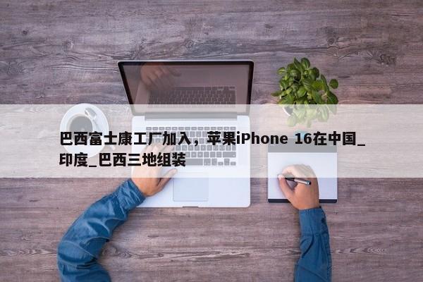 巴西富士康工厂加入，苹果iPhone 16在中国_印度_巴西三地组装-第1张图片-千儒阁