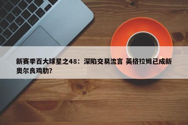 新赛季百大球星之48：深陷交易流言 英格拉姆已成新奥尔良鸡肋？-第1张图片-千儒阁