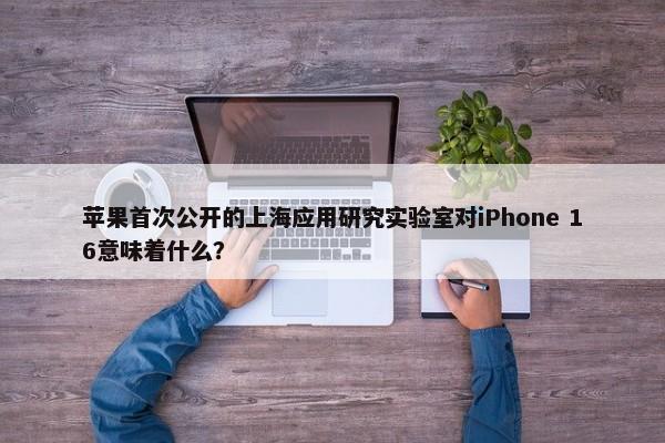 苹果首次公开的上海应用研究实验室对iPhone 16意味着什么？-第1张图片-千儒阁