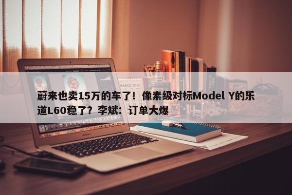 蔚来也卖15万的车了！像素级对标Model Y的乐道L60稳了？李斌：订单大爆-第1张图片-千儒阁