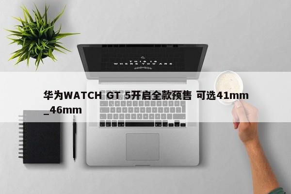 华为WATCH GT 5开启全款预售 可选41mm_46mm-第1张图片-千儒阁