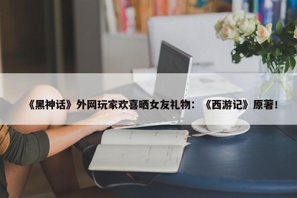 《黑神话》外网玩家欢喜晒女友礼物：《西游记》原著！-第1张图片-千儒阁