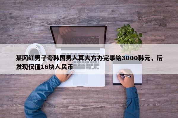 某网红男子夸韩国男人真大方办完事给3000韩元，后发现仅值16块人民币-第1张图片-千儒阁