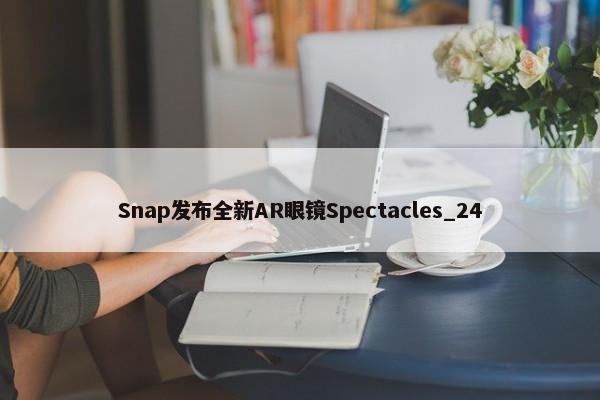 Snap发布全新AR眼镜Spectacles_24-第1张图片-千儒阁