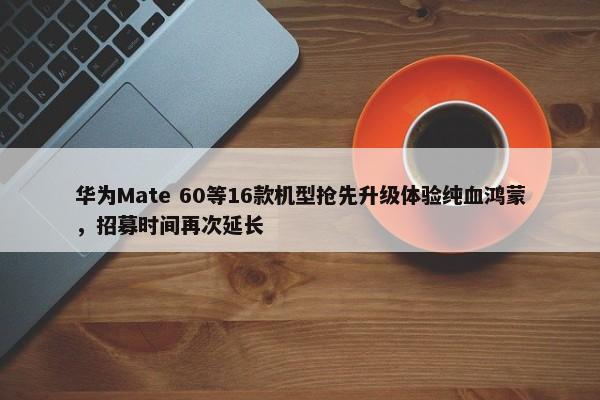 华为Mate 60等16款机型抢先升级体验纯血鸿蒙，招募时间再次延长-第1张图片-千儒阁