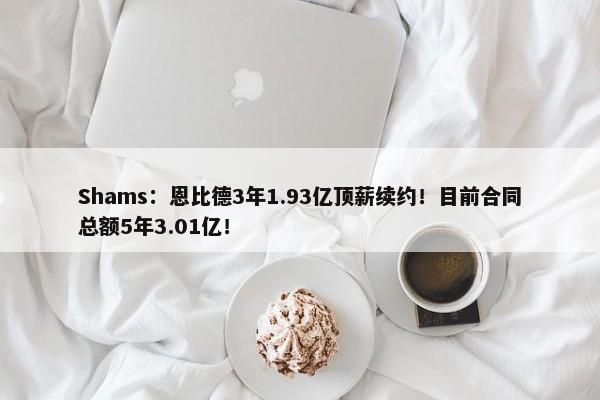 Shams：恩比德3年1.93亿顶薪续约！目前合同总额5年3.01亿！-第1张图片-千儒阁