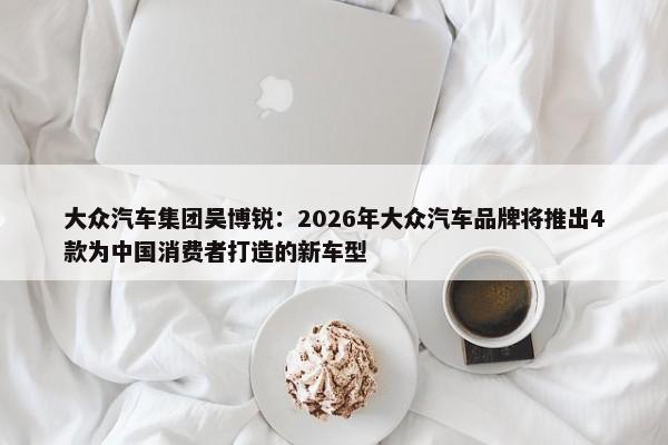 大众汽车集团吴博锐：2026年大众汽车品牌将推出4款为中国消费者打造的新车型-第1张图片-千儒阁