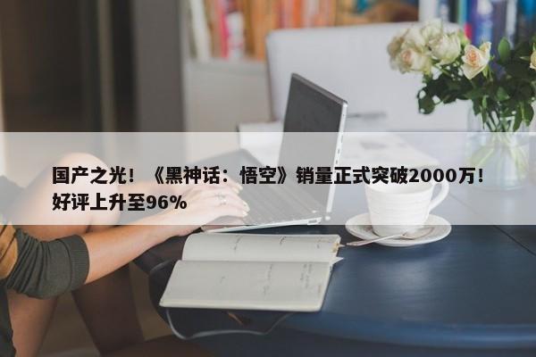 国产之光！《黑神话：悟空》销量正式突破2000万！好评上升至96%-第1张图片-千儒阁