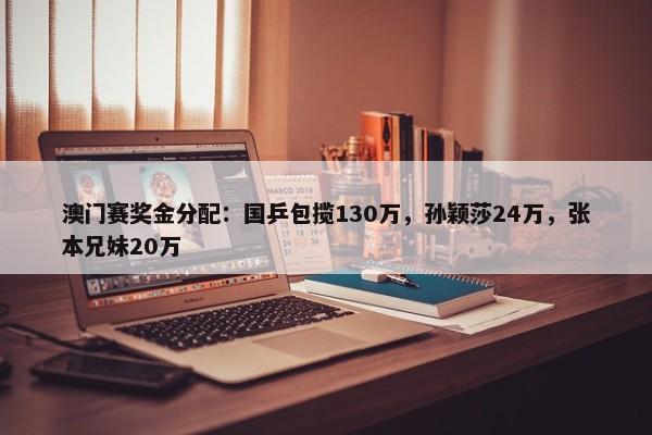 澳门赛奖金分配：国乒包揽130万，孙颖莎24万，张本兄妹20万-第1张图片-千儒阁