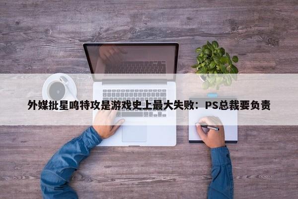 外媒批星鸣特攻是游戏史上最大失败：PS总裁要负责-第1张图片-千儒阁