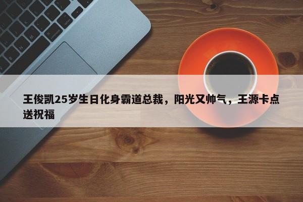 王俊凯25岁生日化身霸道总裁，阳光又帅气，王源卡点送祝福-第1张图片-千儒阁