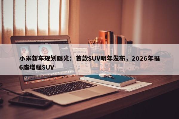 小米新车规划曝光：首款SUV明年发布，2026年推6座增程SUV-第1张图片-千儒阁