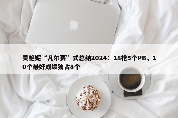 吴艳妮“凡尔赛”式总结2024：18枪5个PB，10个最好成绩独占8个-第1张图片-千儒阁