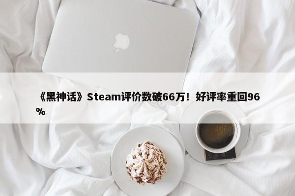 《黑神话》Steam评价数破66万！好评率重回96%-第1张图片-千儒阁