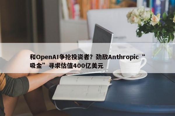 和OpenAI争抢投资者？劲敌Anthropic“吸金”寻求估值400亿美元-第1张图片-千儒阁